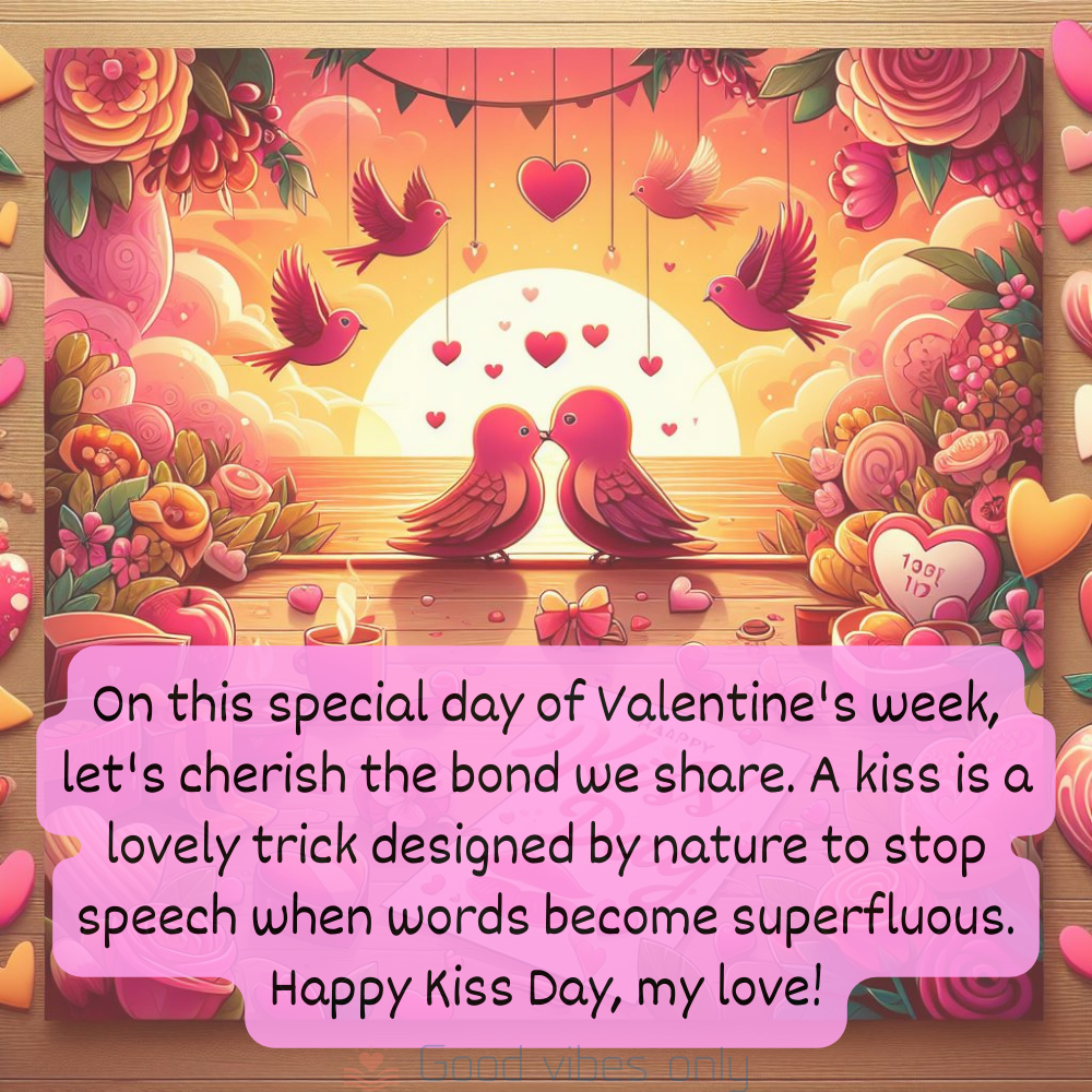 On this special day of Valentines week lets cherish the bond we share. A kiss is a lovely trick designed by nature to stop speech when words become superfluous. Happy Kiss Day my love Good Vibes Only